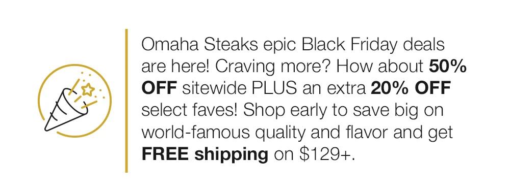 Omaha Steaks epic Early Black Friday deals start now! Craving more? How about 50% OFF sitewide PLUS an EXTRA 20% OFF select faves! Shop early to save big on world-famous quality and flavor and get FREE shipping on $129+.