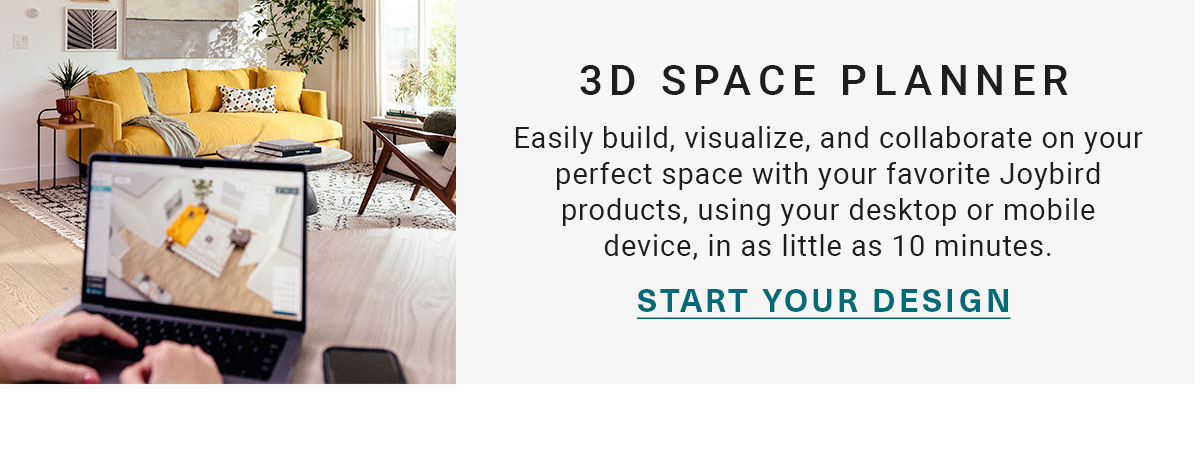 3D SPACE PLANNER | Easily build, visualize, and collaborate on your perfect space with your favorite Joybird products, using your desktop or mobile device, in as little as 10 minutes. | START YOUR DESIGN