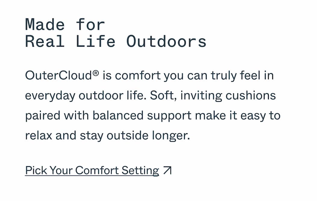 Made for  Real Life Outdoors OuterCloud® is comfort you can truly feel in everyday outdoor life. Soft, inviting cushions paired with balanced support make it easy to relax and stay outside longer. Pick Your Comfort Setting