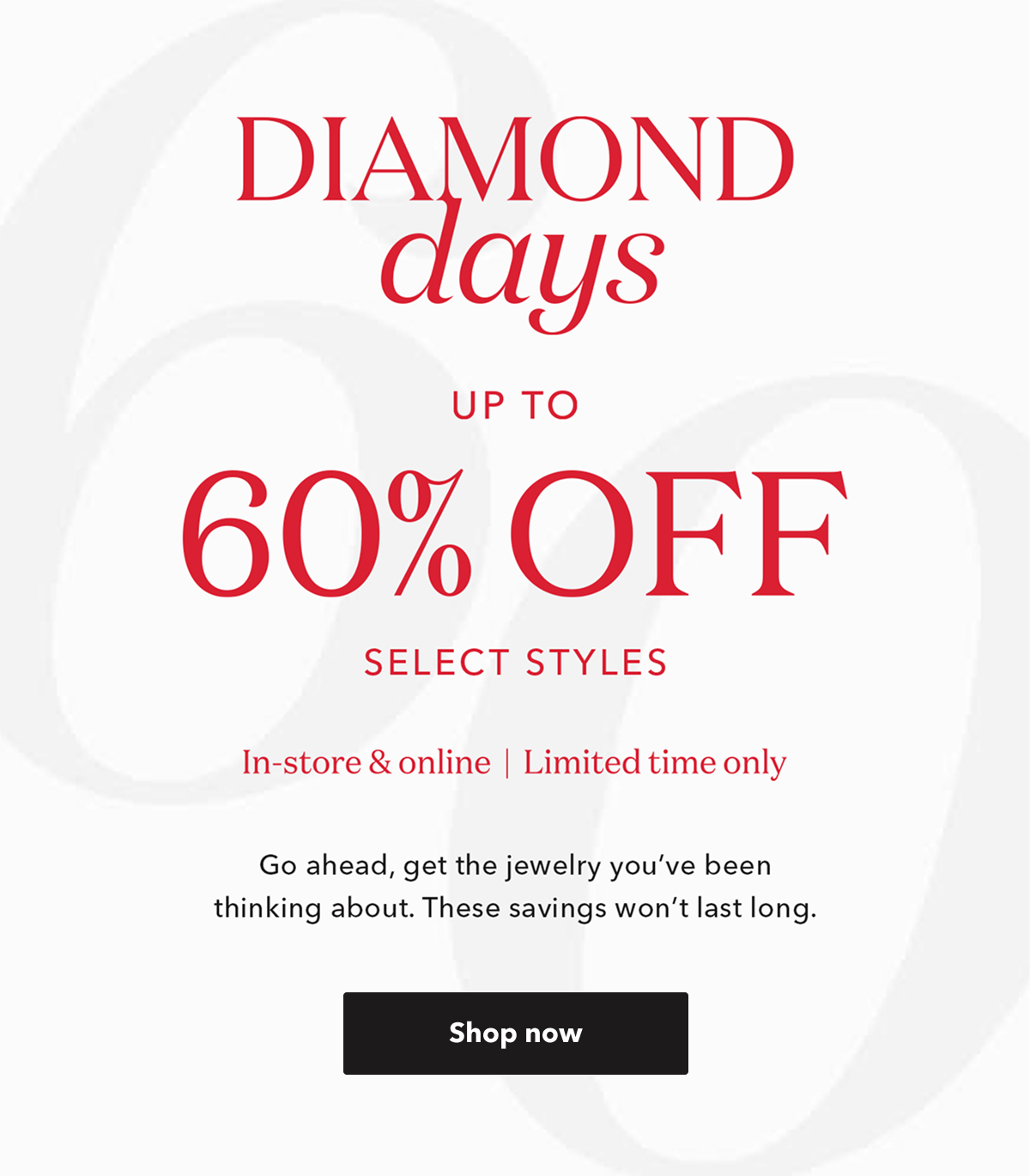 DIAMOND days UP TO 60% OFF SELECT STYLES | In-store & online | Limited time only | Go ahead, get the jewelry you've been thinking about. These savings won't last long. Shop now