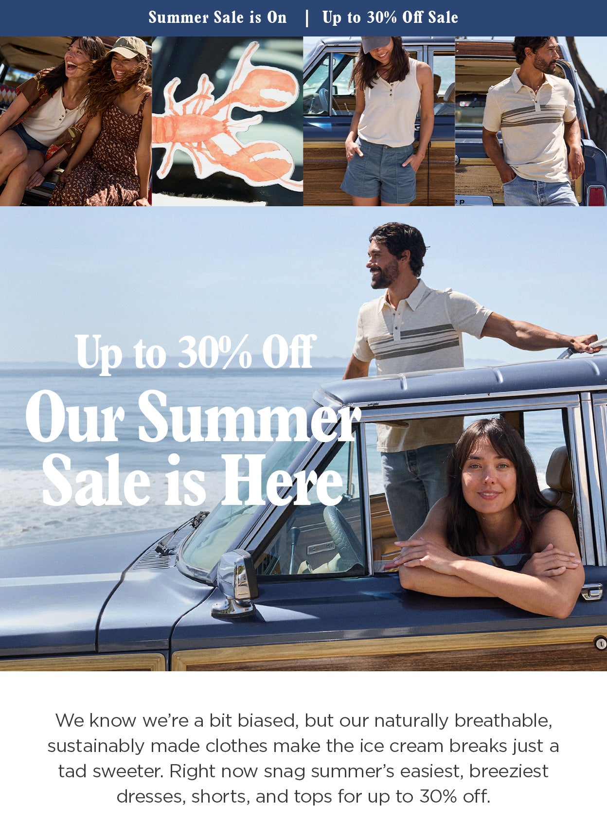 Our Summer Sale Is On! Up to 30% Off Sale. We know we’re a bit biased, but our naturally breathable, sustainably made clothes make the ice cream breaks just a tad sweeter. Right now snag summer’s easiest, breeziest dresses, shorts, and tops for up to 30% off.