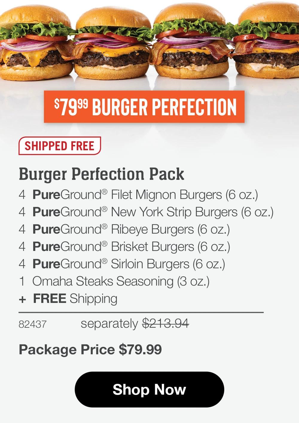 $79.99 BURGER PERFECTION
SHIPPED FREE
Burger Perfection Pack
4 PureGround® Filet Mignon Burgers (6 oz.)
4 PureGround® New York Strip Burgers (6 oz.)
4 PureGround® Ribeye Burgers (6 oz.)
4 PureGround® Brisket Burgers (6 oz.)
4 PureGround® Sirloin Burgers (6 oz.)
1 Omaha Steaks Seasoning (3 oz.)
+ FREE Shipping
82437
separately $213.94
Package Price $79.99
Shop Now
