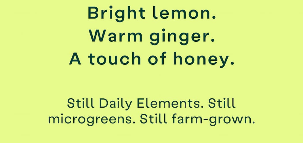 Bright lemon, warm ginger, a touch of honey. Still Daily Elements, still microgreens, still farm-grown