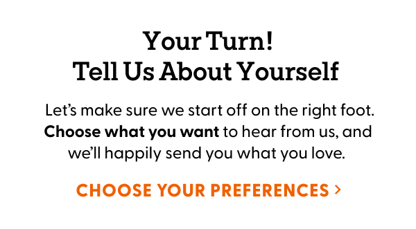Your Turn! Tell Us About Yourself. Let’s make sure we start off on the right foot. Choose what you want to hear from us, and we’ll happily send you what you love.
