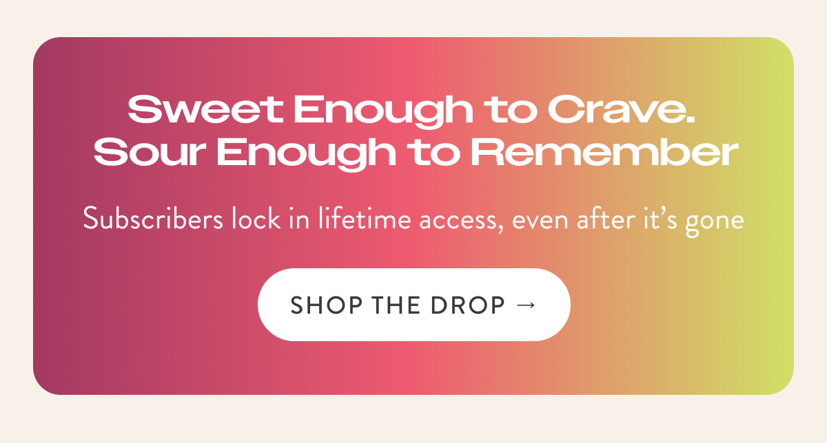 Subscribers lock in lifetime access, even after it’s gone Sweet Enough to Crave.  Sour Enough to Remember SHOP THE DROP →