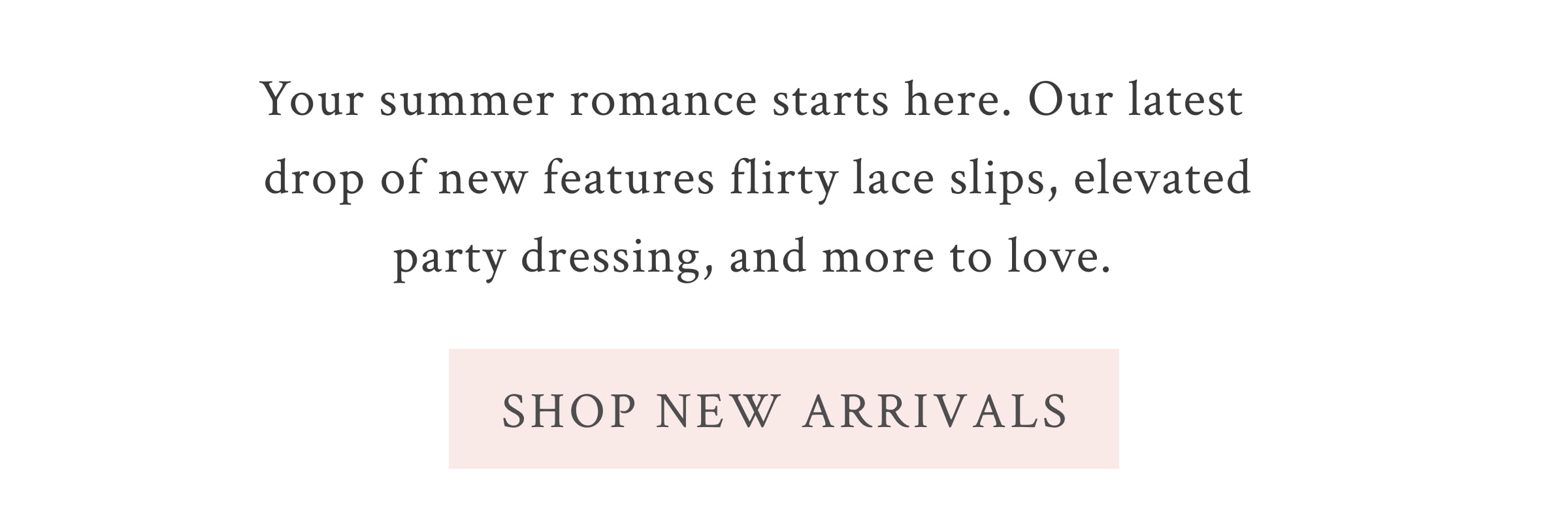 Your summer romance starts here. Our latest drop of new features flirty lace slips, elevated party dressing, and more to love.   <SHOP NEW ARRIVALS>