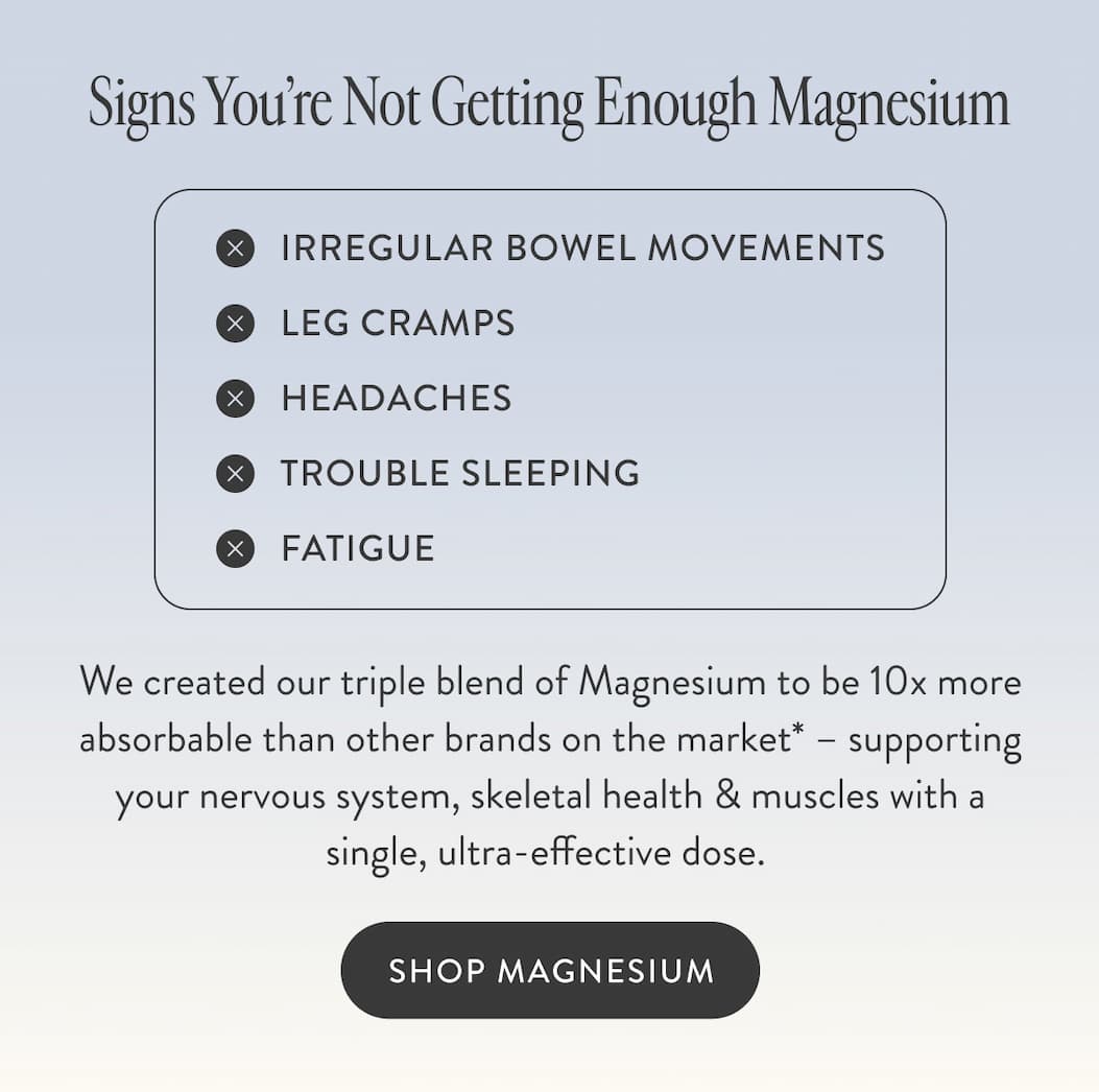 Signs You’re Not Getting Enough Magnesium Irregular bowel movements Leg cramps Headaches Trouble sleeping Fatigue We created our triple blend of Magnesium to be 10x more absorbable than other brands on the market* – supporting your nervous system, skeletal health & muscles with a single, ultra-effective dose.&nbsp;   SHOP MAGNESIUM