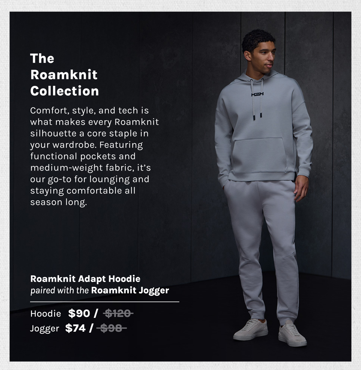 The Roamknit Collection Comfort, style, and tech is what makes every Roamknit silhouette a core staple in your wardrobe. Featuring functional pockets and medium-weight fabric, it’s our go-to for lounging and staying comfortable all season long.  Roamknit Adapt Hoodie paired with a Roamknit Jogger Hoodie $90 / before at $120~~ Jogger $74 / before at $98~~