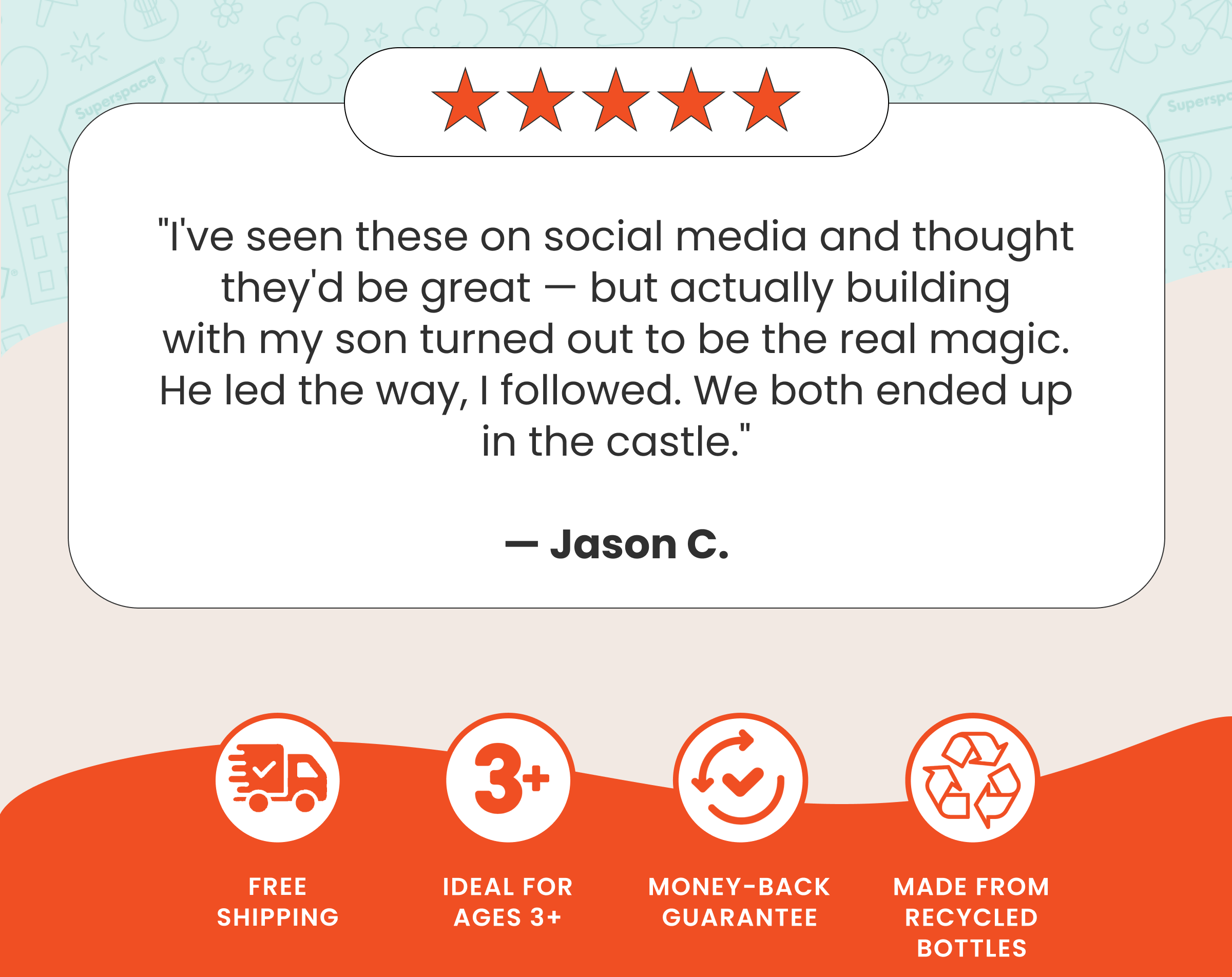 "I've seen these on social media and thought they'd be great — but actually building with my son turned out to be the real magic. He led the way, I followed. We both ended up in the castle."  — Jason C.