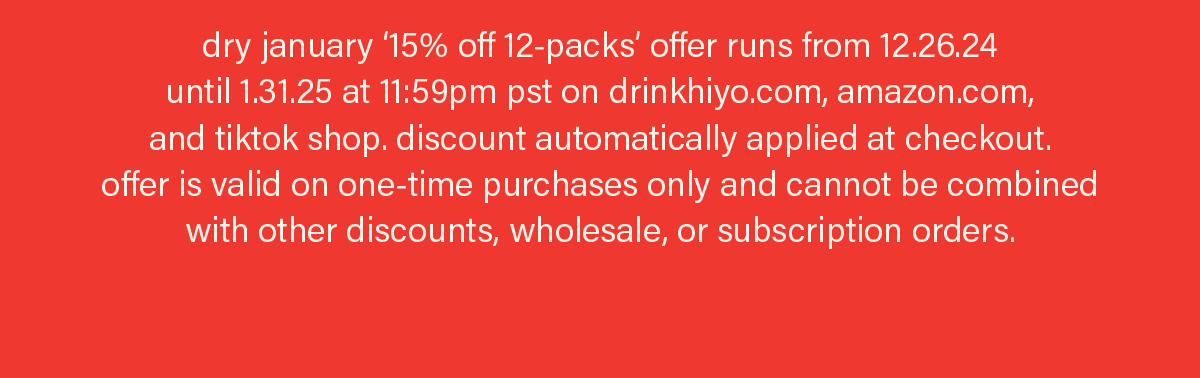 dry january ‘15% off 12-packs’ offer runs from 12.26.24  until 1.31.25 at 11:59pm pst on drinkhiyo.com, amazon.com,  and tiktok shop. discount automatically applied at checkout.  offer is valid on one-time purchases only and cannot be combined with other discounts, wholesale, or subscription orders. 