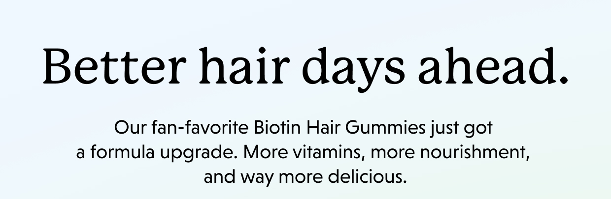 Better hair days ahead. Our fan-favorite Biotin Hair Gummies just got a formula upgrade. More vitamins, more nourishment, and way more delicious. 