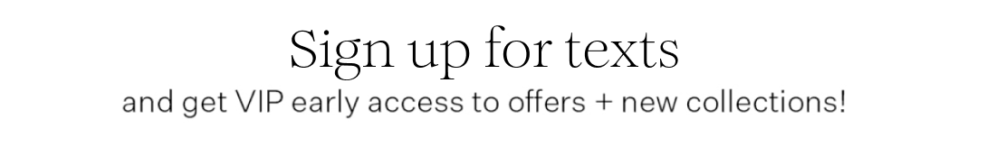 Sign up for texts and get VIP early access to offers + new collections!