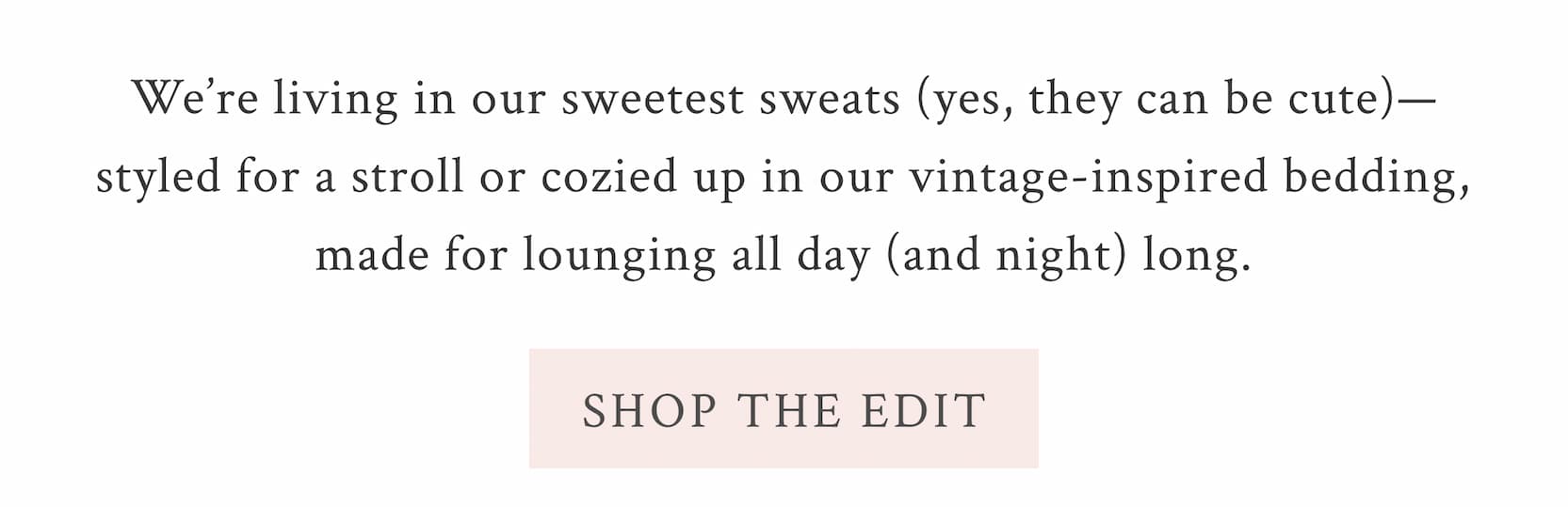 We’re living in our sweetest sweats (yes, they can be cute)—styled for a stroll or cozied up in our vintage-inspired bedding, made for lounging all day (and night) long. <SHOP THE EDIT>