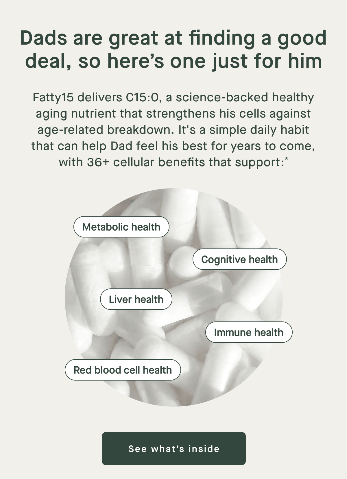 Dads are great at finding a good deal, so here's one just for him | Fatty15 delivers C15:0, a science-backed healthy aging nutrient that strengthens his cells against age-related breakdown. It's a simple daily habit that can help dad feel his best for years to come, with 36+ cellular benefits that support* | Metabolic health, Cognitive health, Liver health, Immune health, Red blood cell health | See what's Inside
