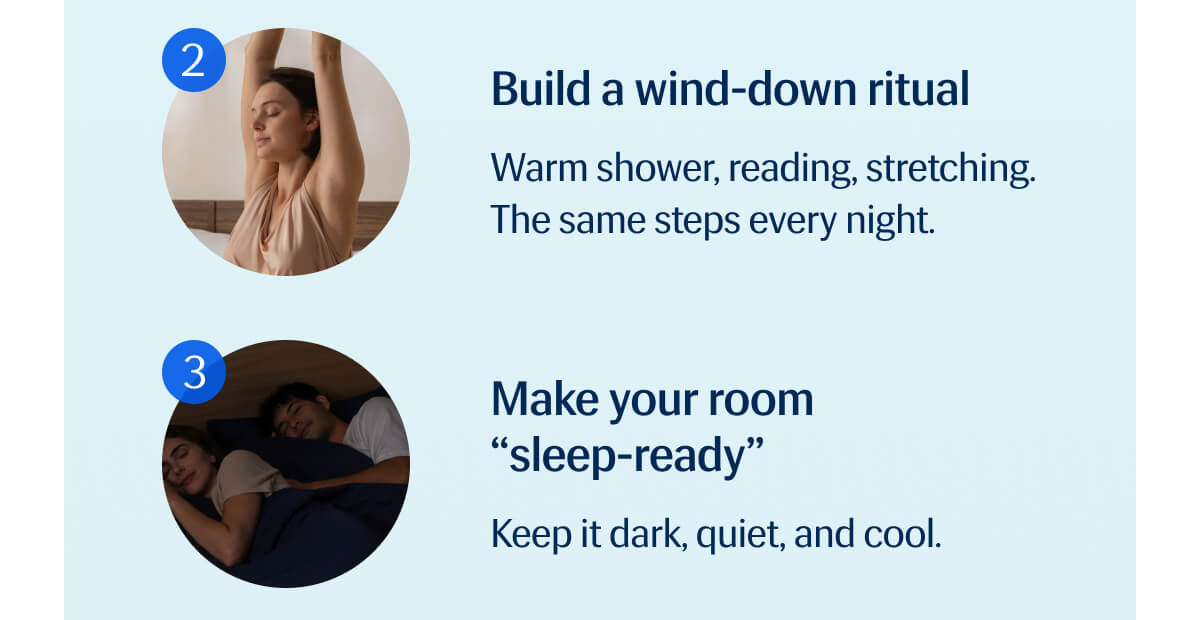 2. Build a wind-down ritual - Warm shower, reading, stretching. | The same steps every night. | 3. Make your room “sleep-ready” - Keep it dark, quiet, and cool.