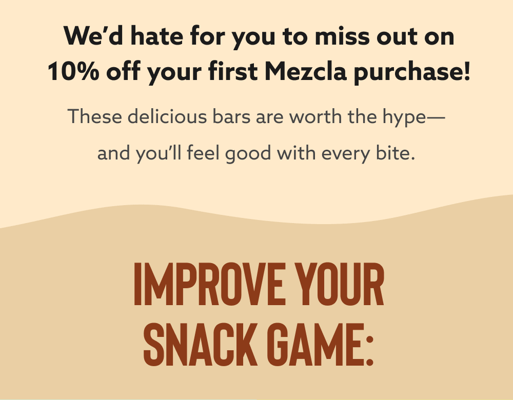 We’d hate for you to miss out on 10% off your first Mezcla purchase! These delicious bars are worth the hype—and you’ll feel good with every bite. 