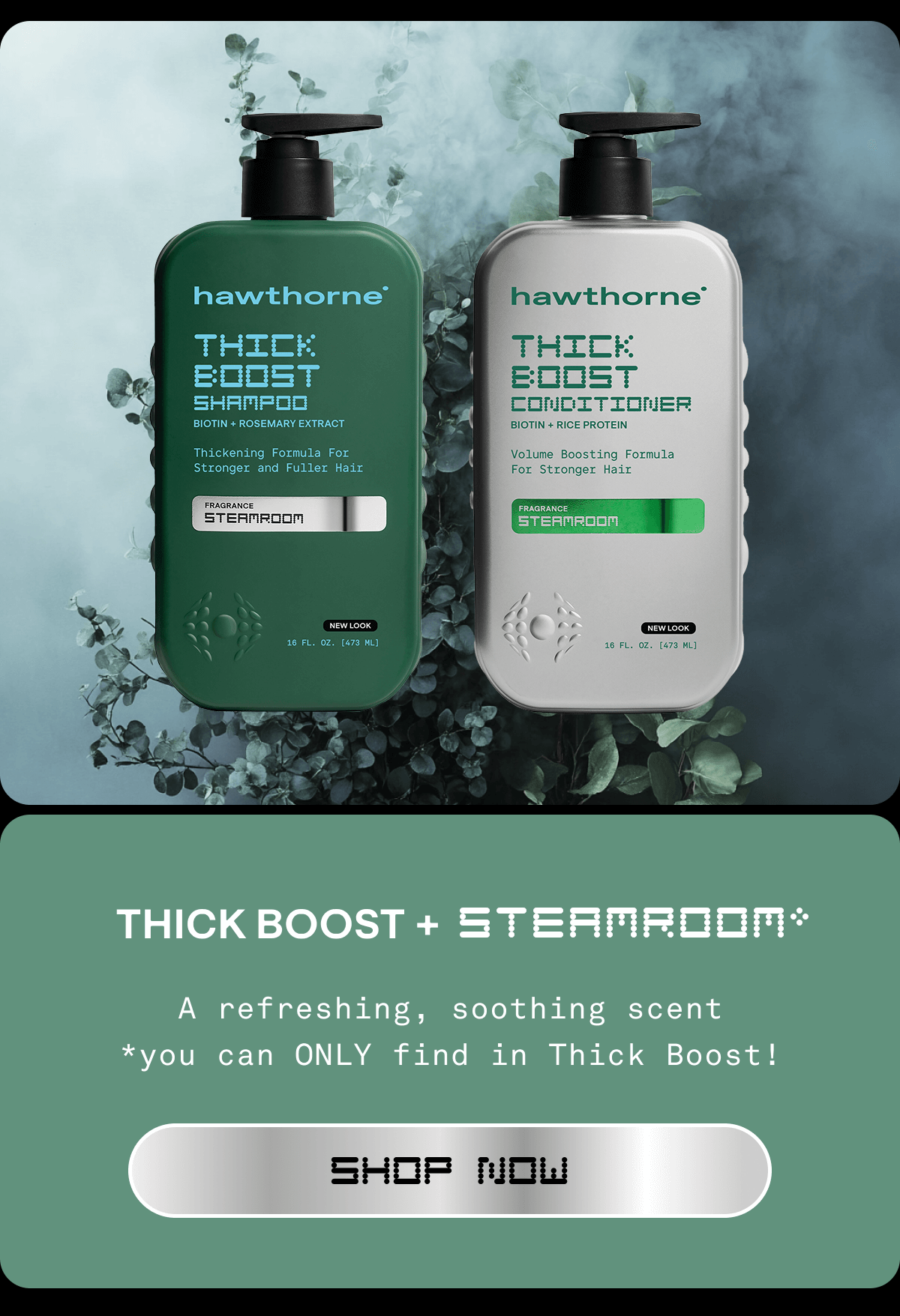 THICK BOOST + STEAMROOM*  SH: A refreshing, soothing scent *you can ONLY find in Thick Boost!  CTA: SHOP NOW