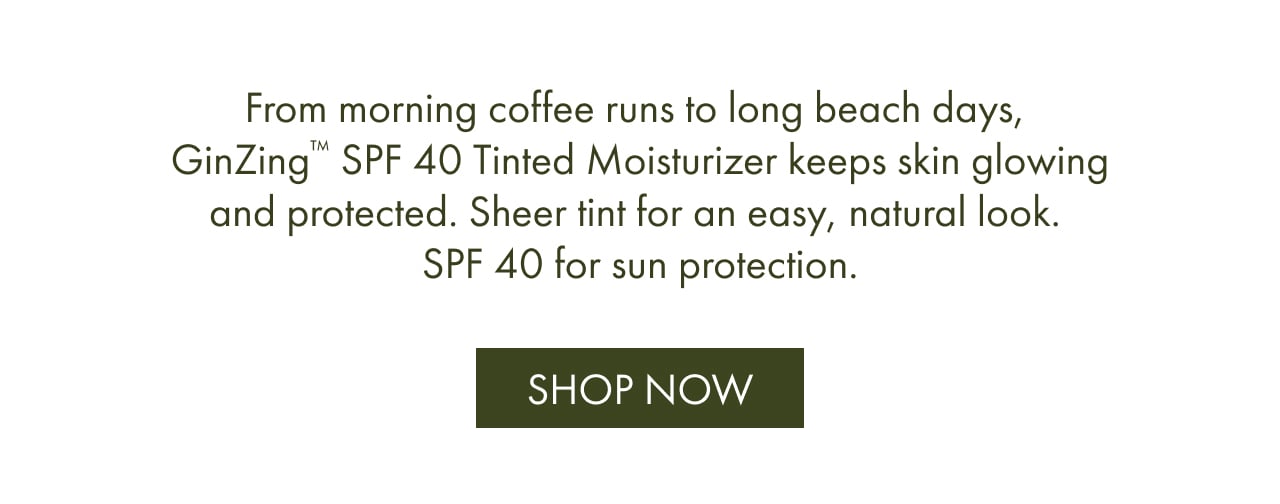 From morning coffee runs to long beach days, GinZing™ SPF 40 Tinted Moisturizer keeps skin glowing and protected. Sheer tint for an easy, natural look. SPF 40 for sun protection. | SHOP NOW