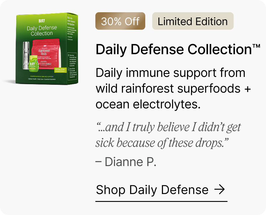 30% Off | Limited Edition Daily Defense Collection™ - Daily immune support from wild rainforest superfoods + ocean electrolytes. “...and I truly believe I didn’t get sick because of these drops.” – Dianne P. Shop Daily Defense →