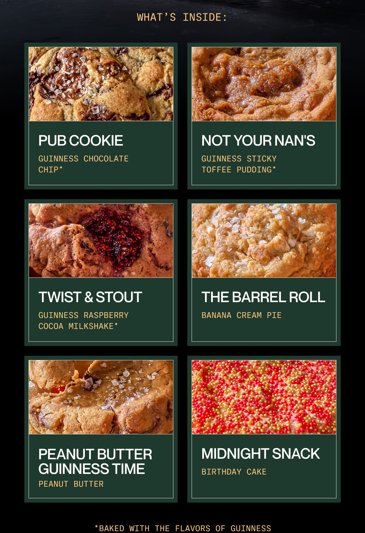 what’s inside: Pub Cookie |  Guinness Chocolate Chip* | Not Your Nan's | Guinness Sticky Toffee Pudding* | Twist & Stout |  Guinness Raspberry Cocoa Milkshake* | The Barrel Roll | Banana Cream Pie | Peanut Butter Guinness Time | Peanut Butter | Midnight Snack | Birthday Cake | *Baked with Guinness as a key ingredient