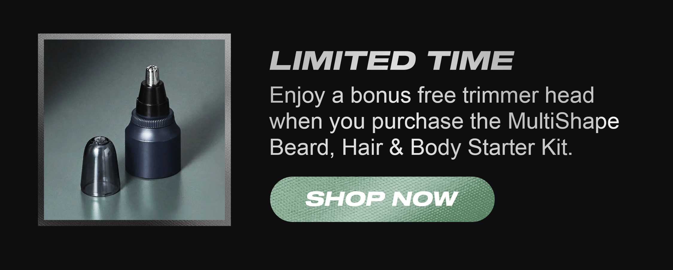 Limited Time - Enjoy a bonus free trimmer head when you purchase the MultiShape Beard, Hair & Body Starter Kit.