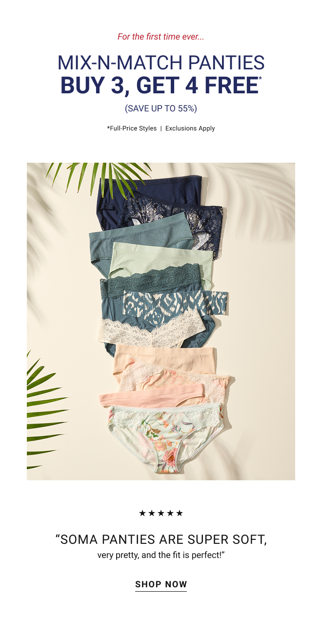 For the first time ever... Mix-n-Match panties Buy 3, Get 4 Free* (Save up to 55%) Full-Price styles | Exclusions apply. “Soma panties are super soft, very pretty, and the fit is perfect!” Shop now