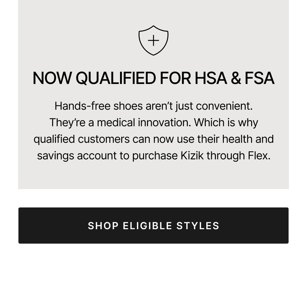 APPROVED FOR HSA & FSA Hands-free shoes will change your life. Which is why qualified customers can use their health savings account to purchase Kizik through Flex. SHOP ELIGIBLE STYLES