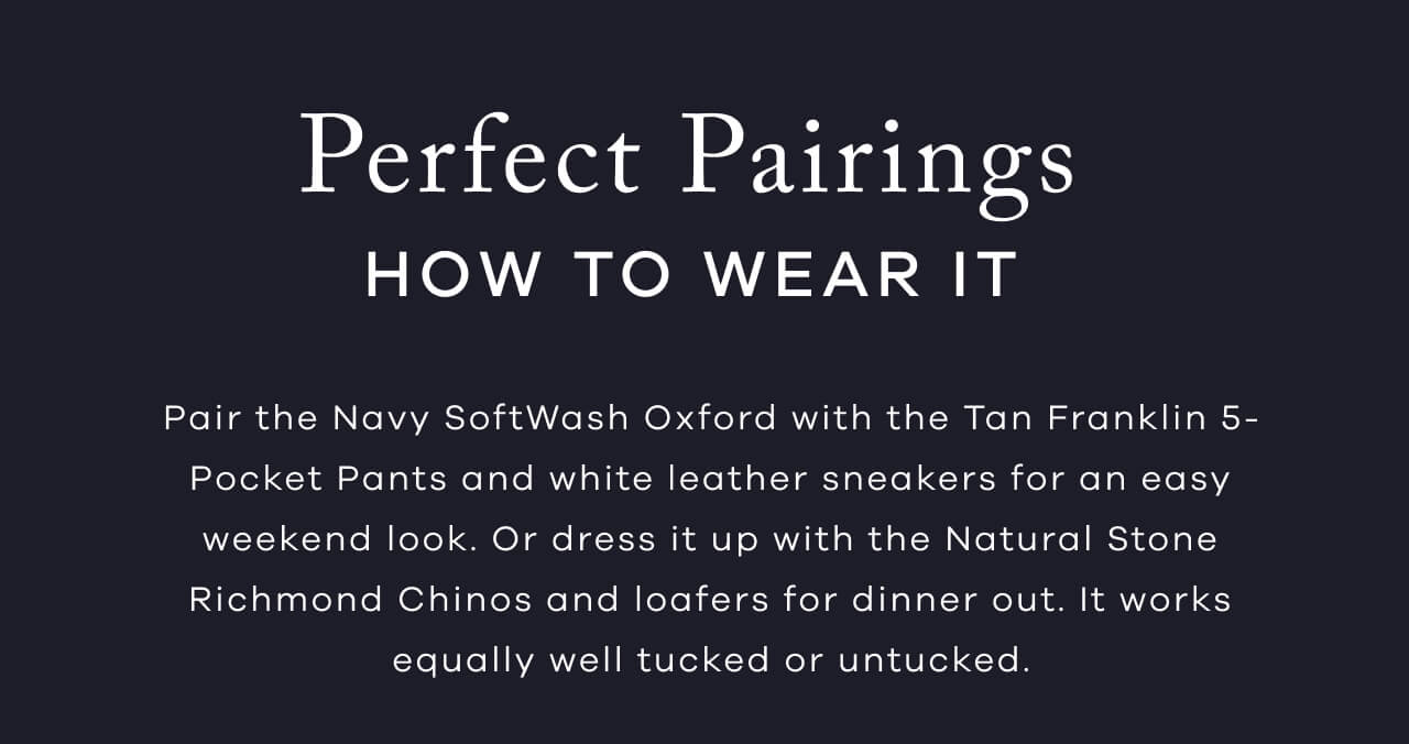 Perfect Pairings - How To Wear It | Pair The Navy SoftWash Oxford With The Tan Franklin 5-Pocket Pants And White Leather Sneakers For An Easy Weekend Look. Or Dress It Up With The Natural Stone Richmond Chinos And Loafers For Dinner Out. It Works Equally Well Tucked Or Untucked. 
