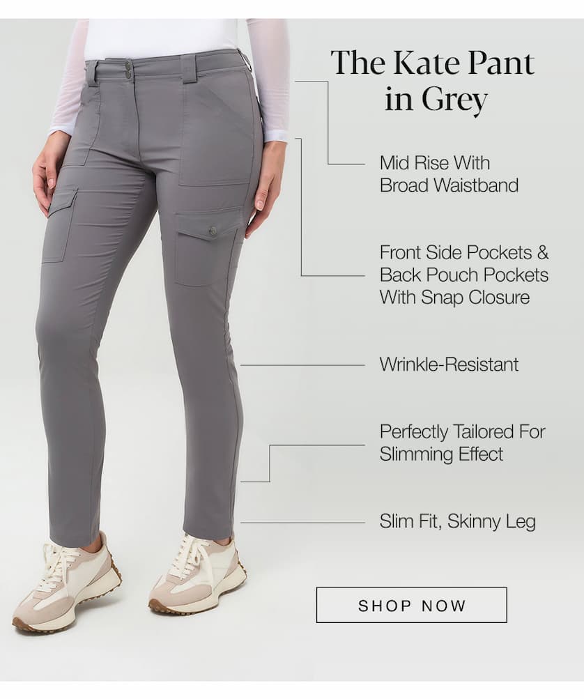 The Kate Pant in Grey: Mid Rise with Broad Waistband, Front Side Pockets & Back Pouch Pockets with Snap Closure. Wrinkle Resistant, Perfectly Tailored for Slimming Effect, Slim Fit, Skinny Leg. SHOP NOW