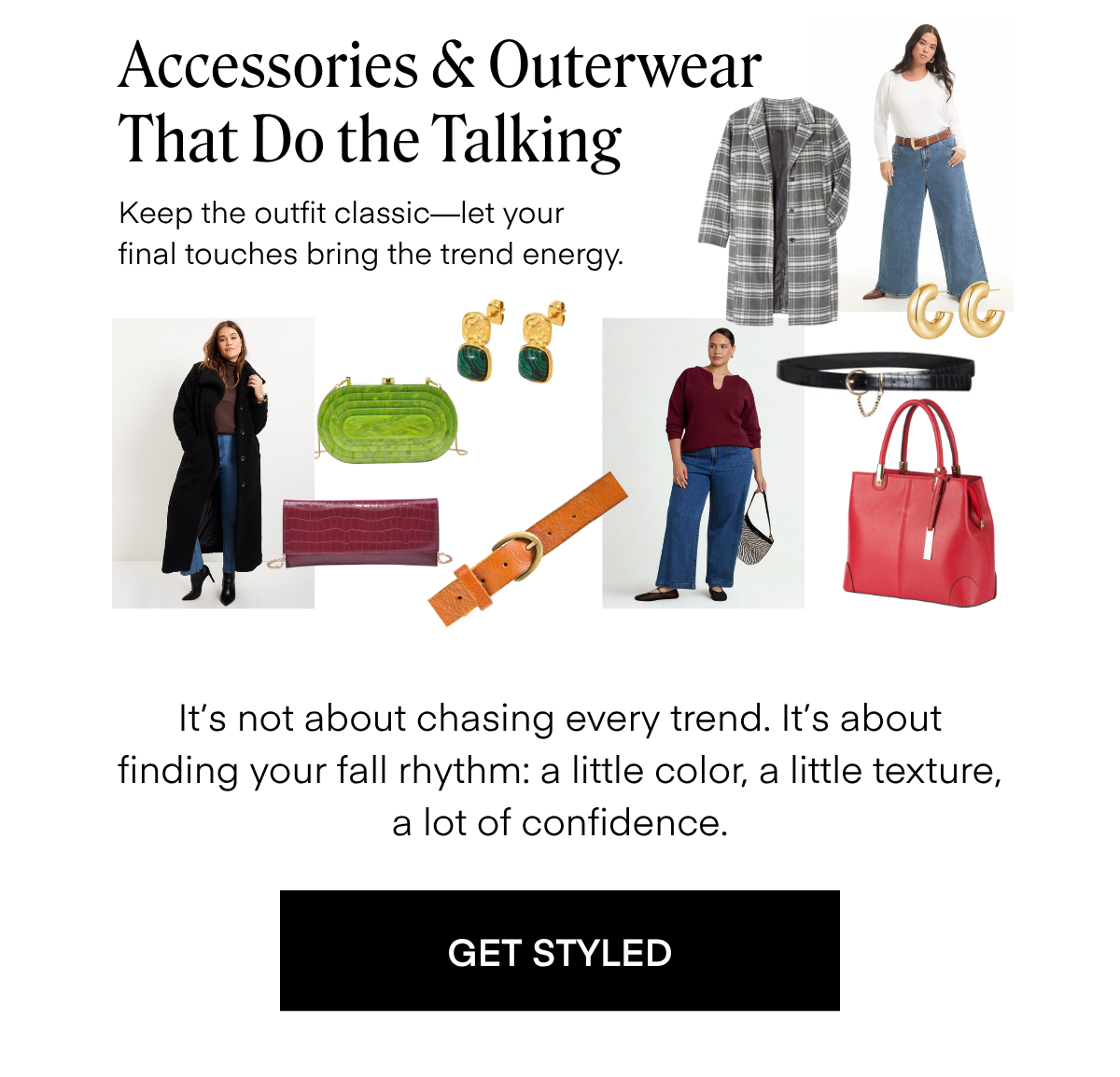 Accessories & Outerwear
That Do the Talking
Keep the outfit classic—let your final touches bring the trend energy.
It's not about chasing every trend. It's about finding your fall rhythm: a little color, a little texture, a lot of confidence.
GET STYLED