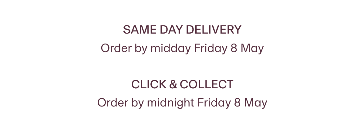 Same day delivery  Order by midday Friday 8 May | Click & Collect Order by midnight Friday 8 May