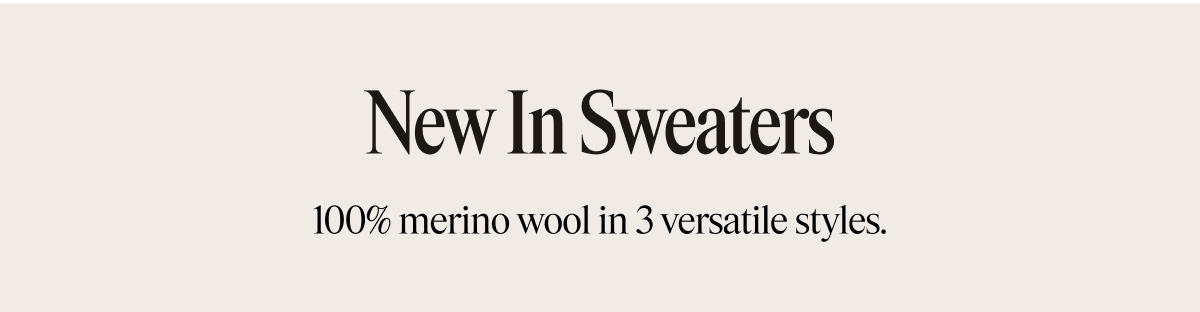 New in Sweaters 100% merino wool in 3 versatile styles.