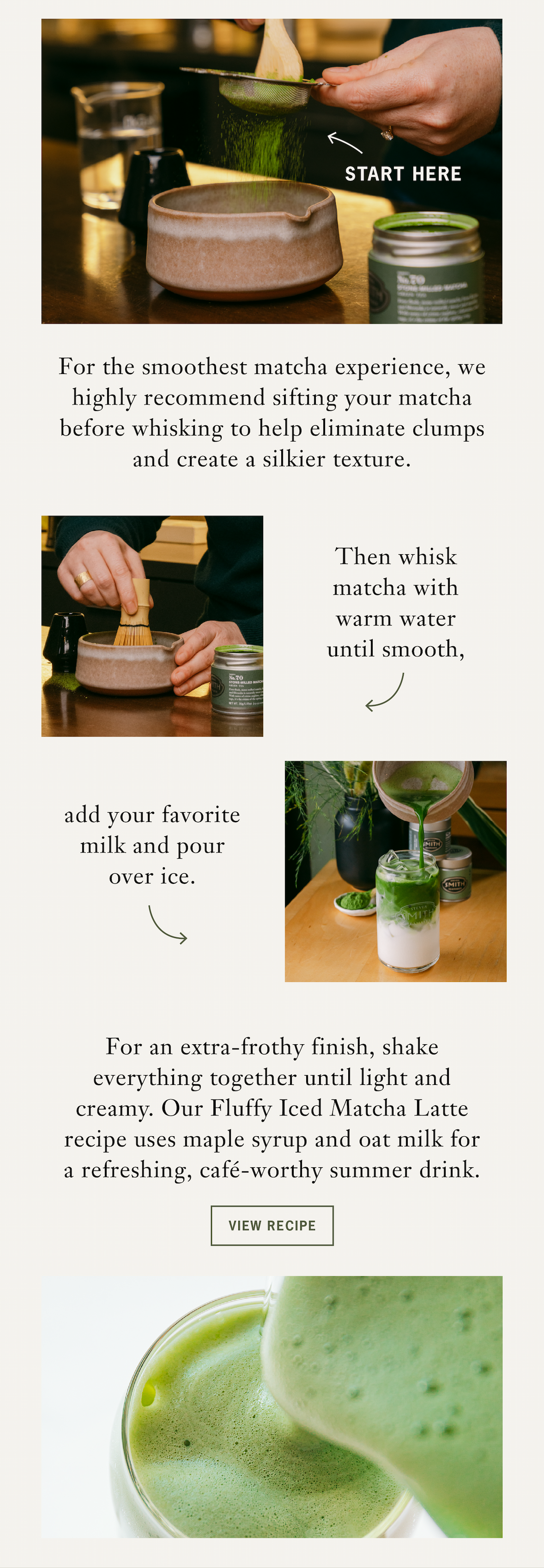 Heading: Start Here   Sub: Café-Worthy Iced Matcha Latte   For the smoothest matcha experience, we highly recommend sifting your matcha before whisking to help eliminate clumps and create a silkier texture. Then whisk matcha with warm water until smooth, add your favorite milk and pour over ice. For an extra-frothy finish, shake everything together until light and creamy. Our Fluffy Iced Matcha Latte recipe uses maple syrup and oat milk for a refreshing, café-worthy summer drink.    CTA: View Recipe 