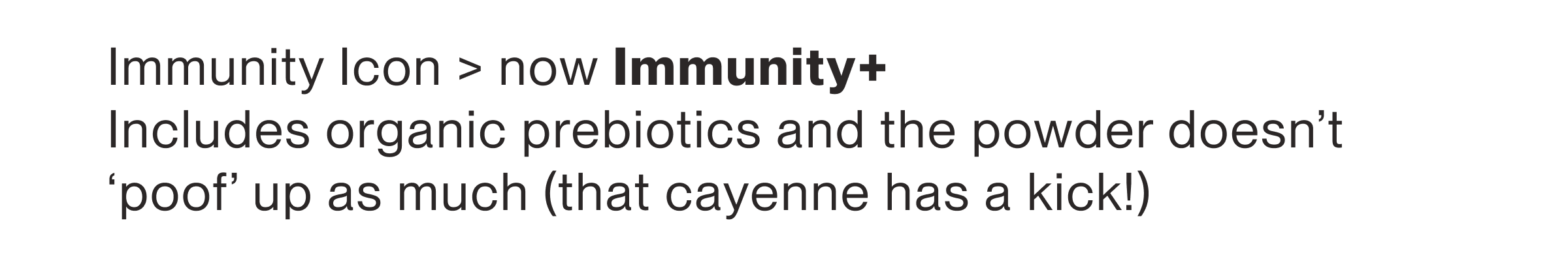 Immunity Icon > now Immunity+ Includes organic prebiotics and the powder doesn't ‘poof’ up as much (that cayenne has a kick)