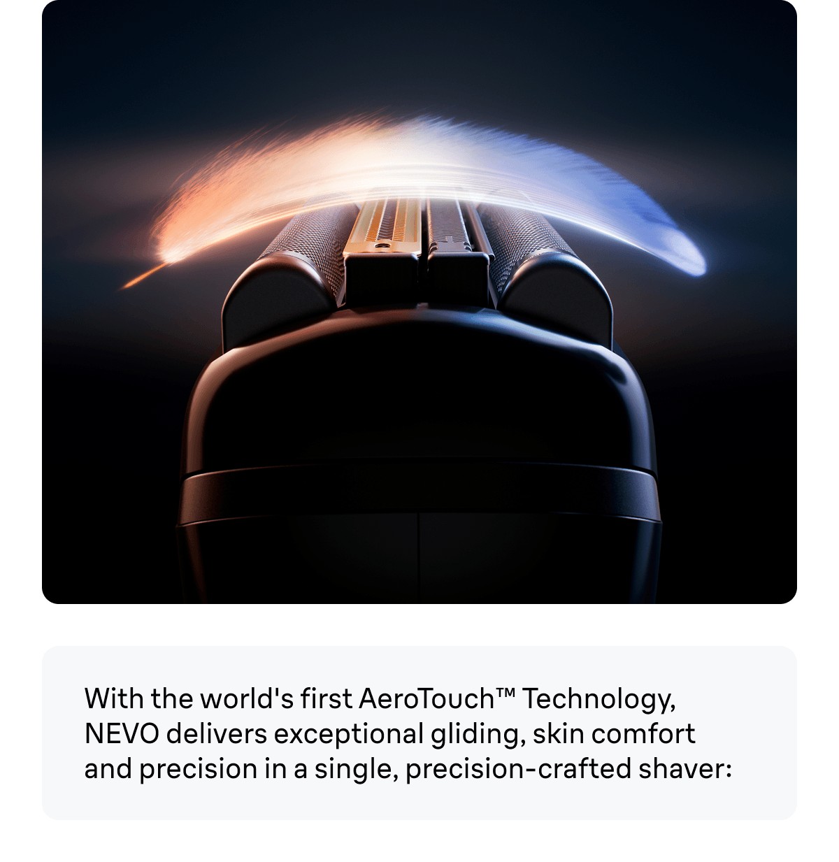 With the world's first AeroTouch™ Technology, NEVO delivers exceptional gliding, skin comfort and precision in a single, precision-crafted shaver: