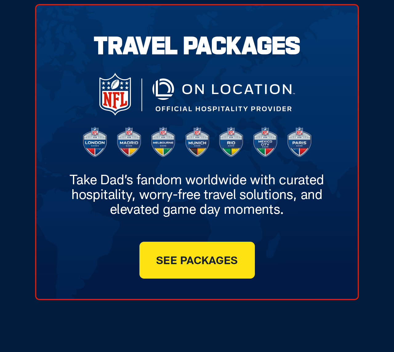 Take Dad’s fandom worldwide with curated hospitality, worry-free travel solutions, and elevated game day moments. See Packages.>