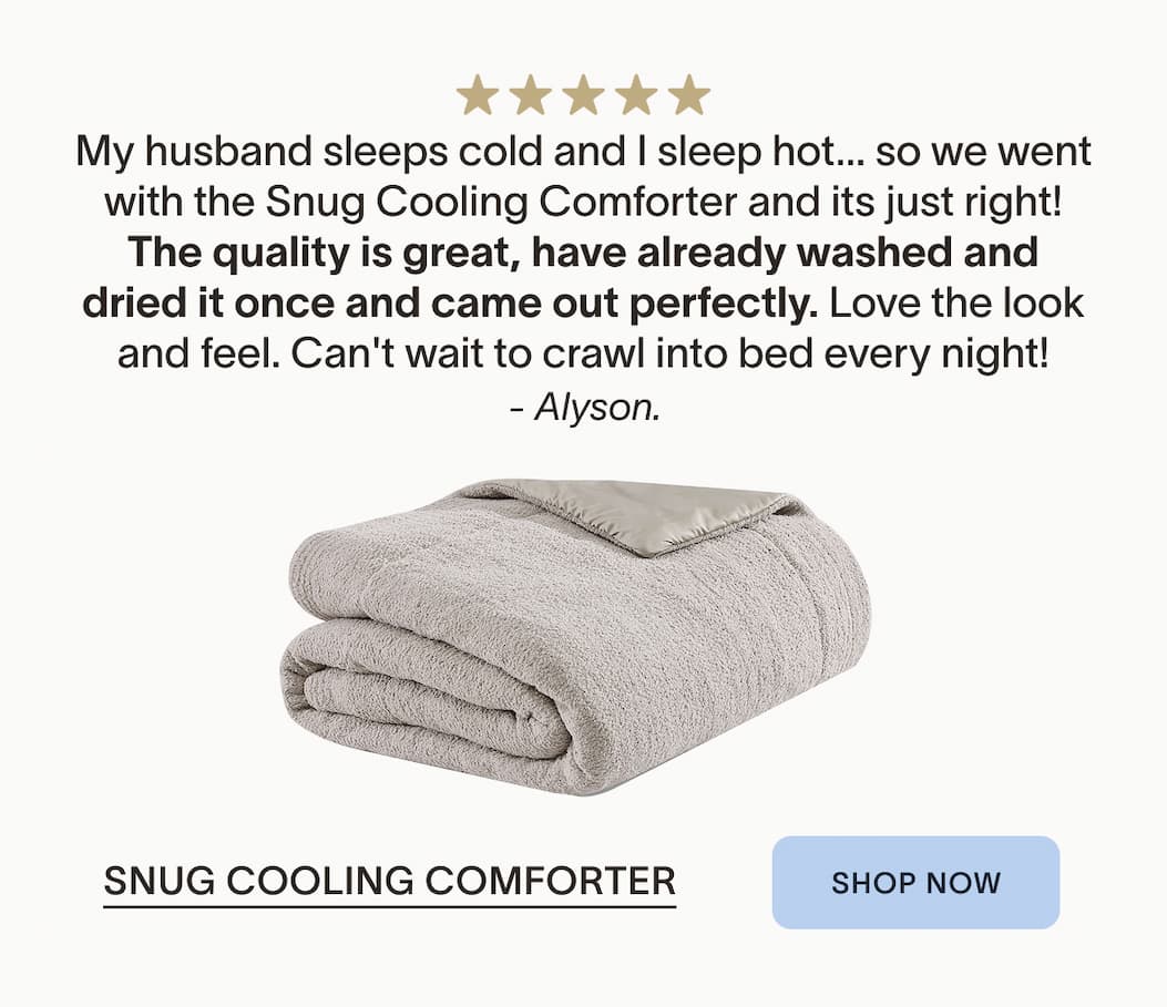 Snug Cooling Comforter Soft, Snuggly and Light My husband sleeps cold and I sleep hot. . . . . . . so we went with the Snug Cooling Comforter and its just right! The quality is great, have already washed and dried it once and came out perfectly. Love the look and feel. Can't wait to crawl into bed every night! &nbsp;- Alyson.&nbsp;