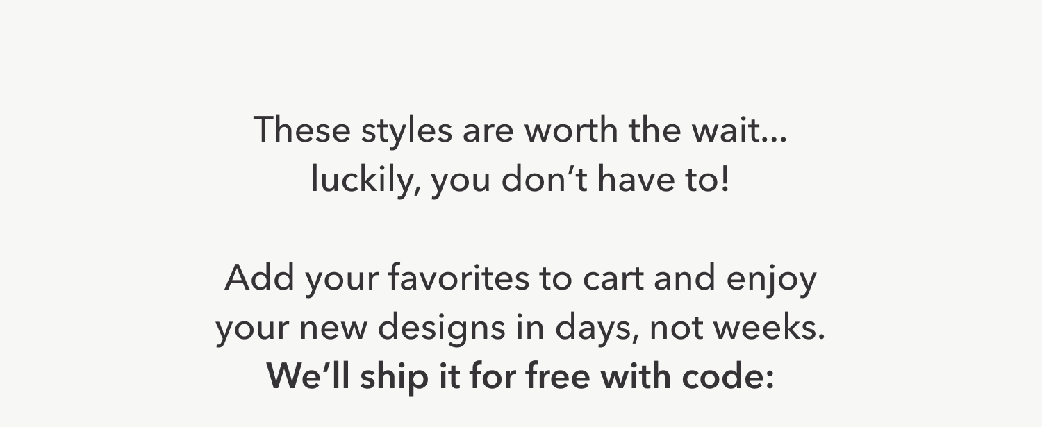 These styles are worth the wait... luckily, you don’t have to!  Add your favorites to cart and enjoy your new designs in days, not weeks. We’ll ship it for free with code: