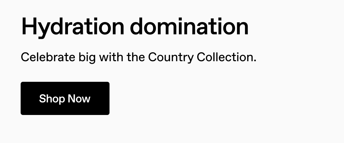 Hydration domination. Celebrate big with the Country Collection. Shop Now.