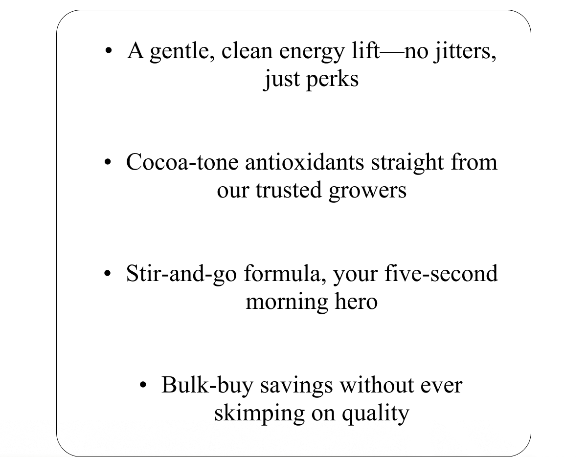 A gentle, clean energy lift—no jitters, just perks   Cocoa‑tone antioxidants straight from our trusted growers   Stir‑and‑go formula, your five‑second morning hero   Bulk‑buy savings without ever skimping on quality