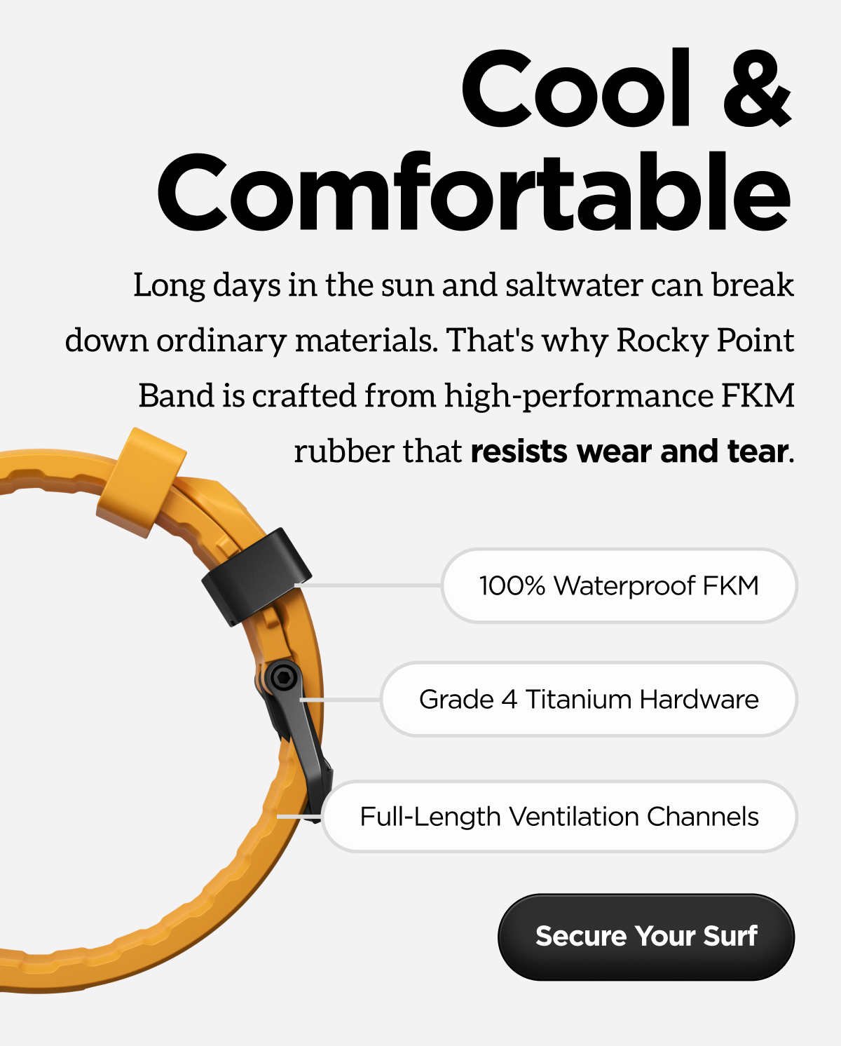 Cool & comfortable. Long days in the sun and saltwater can break down ordinary materials. That's why Rocky Point Band is crafted from high-performance FKM rubber that resists wear and tear. Secure Your Surf.