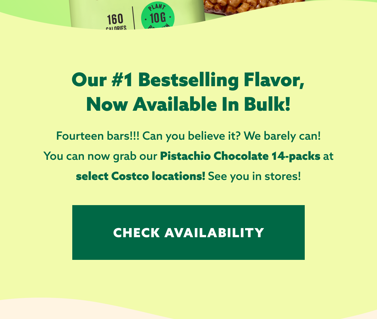 Our #1 Bestselling Flavor, Now Available In Bulk! Fourteen bars!!! Can you believe it? We barely can! You can now grab our Pistachio Chocolate 14-packs at select Costco locations! See you in stores! CHECK AVAILABILITY