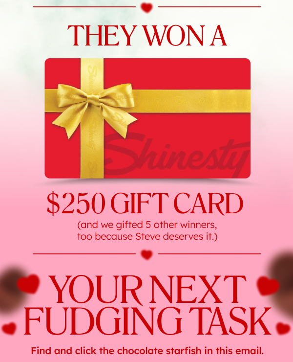 They won a $250 Gift Card (and we gifted 5 other winners, too because Steve deserves it.). Your next fudging task. Find and click the chocolate starfish in this email. 