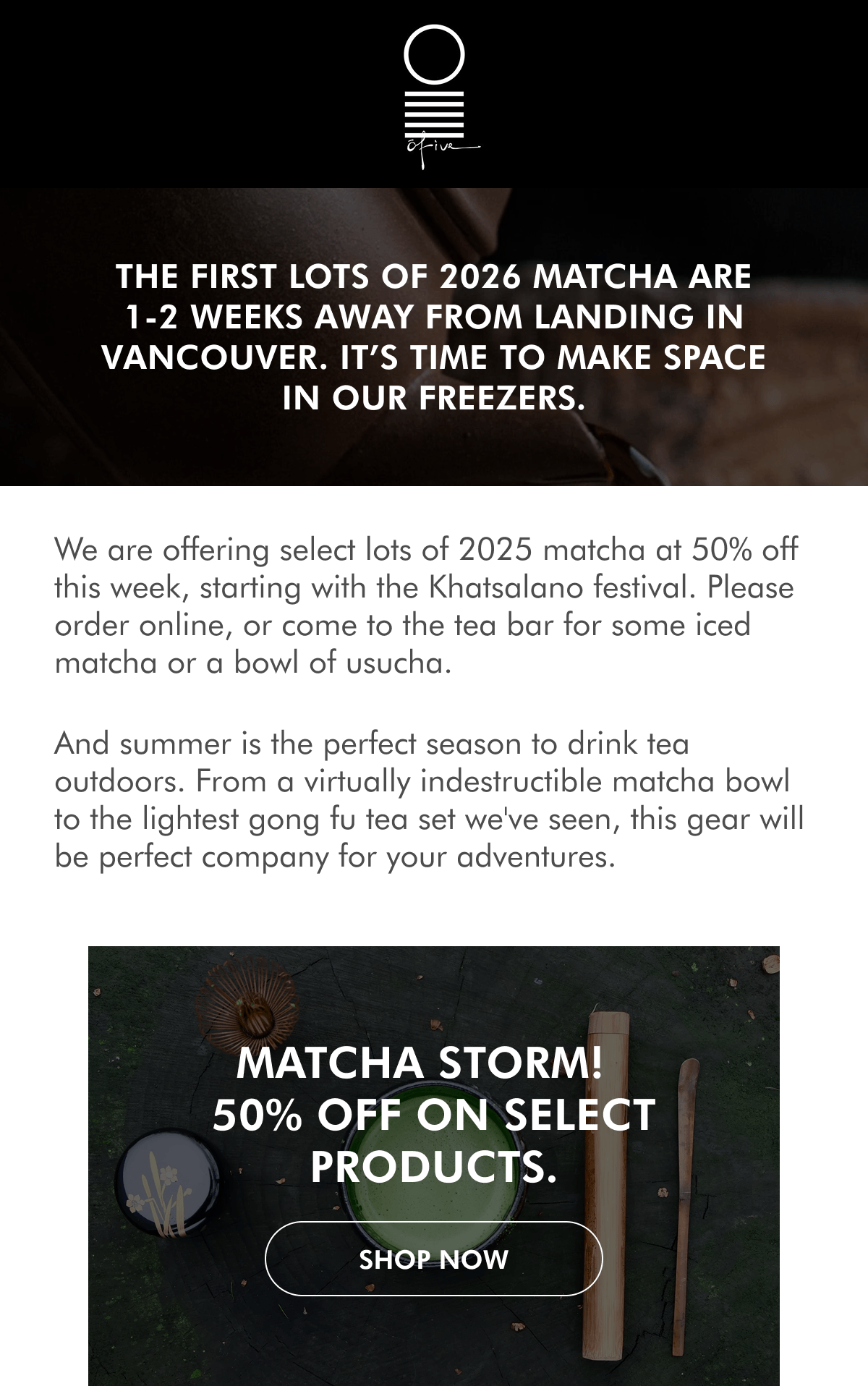 The first lots of 2026 matcha are 1-2 weeks away from landing in Vancouver. It’s time to make space in our freezers. We are offering select lots of 2025 matcha at 50% off this week, starting with the Khatsalano festival. Please order online, or come to the tea bar for some iced matcha or a bowl of usucha. And summer is the perfect season to drink tea outdoors. From a virtually indestructible matcha bowl to the lightest gong fu tea set we've seen, this gear will be perfect company for your adventures. MATCHA STORM!&nbsp; 50% off on select products. SHOP NoW