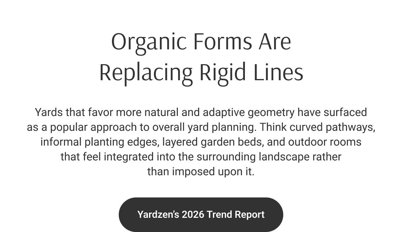 Organic Forms Are Replacing Rigid Lines. Yards that favor more natural and adaptive geometry have surfaced as a popular approach to overall yard planning. Think curved pathways, informal planting edges, layered garden beds, and outdoor rooms that feel integrated into the surrounding landscape rather than imposed upon it.