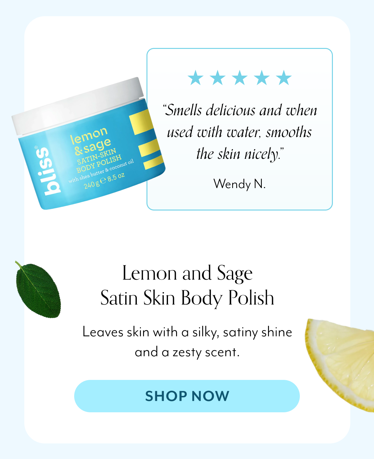 “Smells delicious and when used with water, smooths the skin nicely.” Wendy N. Lemon and Sage Satin Skin Body Polish Leaves skin with a silky, satiny shine and a zesty scent.