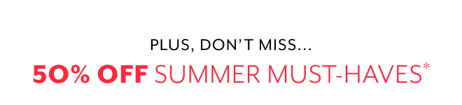 PLUS, DON'T MISS... 50% OFF SUMMER MUST-HAVES*