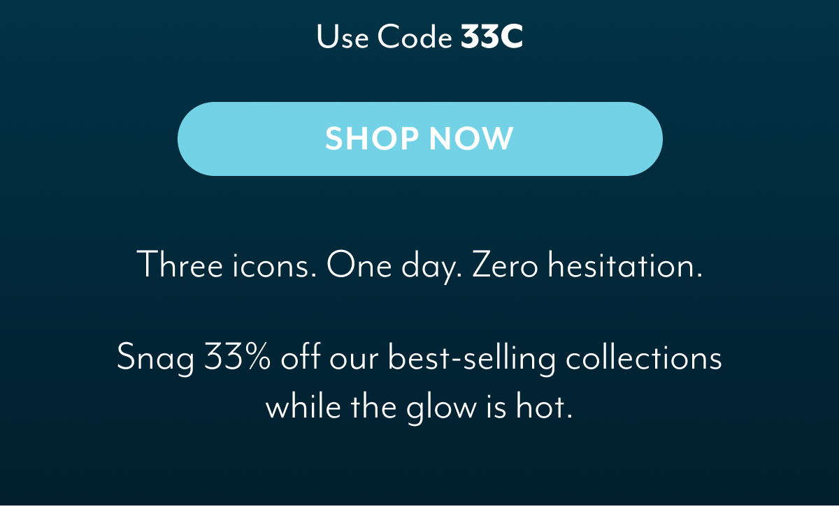 Three icons. One day. Zero hesitation. Snag 33% off our best-selling collections while the glow is hot.