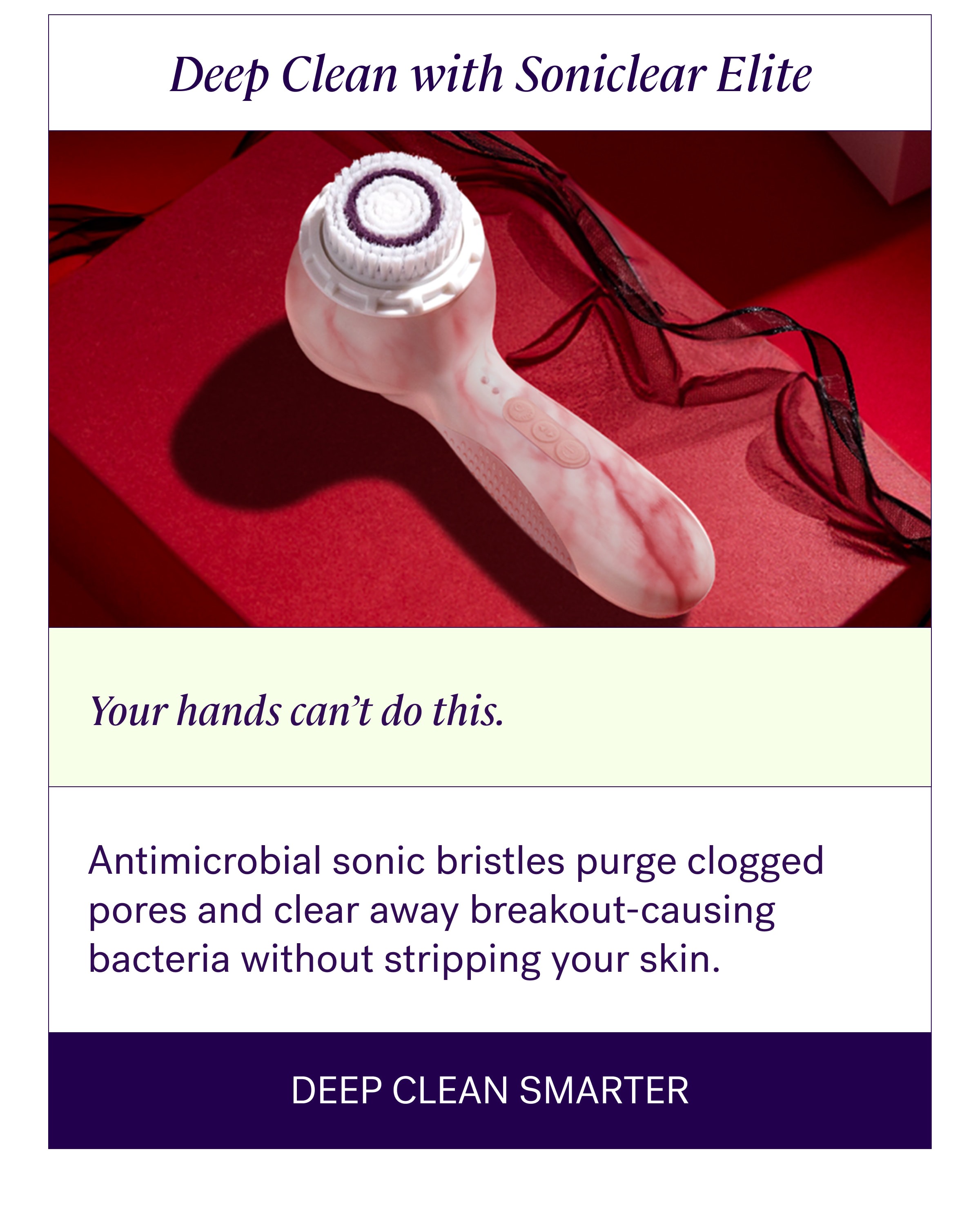 Deep Clean with Soniclear Elite Your hands can’t do this. Antimicrobial sonic bristles purge clogged pores and clear away breakout-causing bacteria without stripping your skin. Deep Clean Smarter