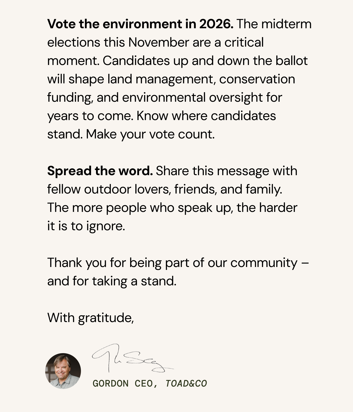 Vote the environment in 2026. The midterm elections this November are a critical moment. Candidates up and down the ballot will shape land management, conservation funding, and environmental oversight for years to come. Know where candidates stand. Make your vote count.   Spread the word. Share this message with fellow outdoor lovers, friends, and family. The more people who speak up, the harder it is to ignore.   At Toad&Co, we've always believed that business has a responsibility to stand up for the things that matter – even when it's uncomfortable. Public Lands matter. We're asking you to take a stand for something that belongs to all of us.   Thank you for being part of our community – and for using your voice.   With gratitude, Gordon CEO, Toad&Co